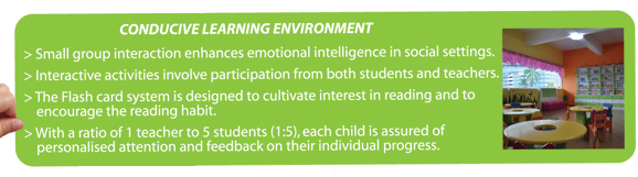 Conducive learning environment.
					 		Small group interaction enhances emotional intelligence in social settings.
					 		Interactive activities involve participation from both students and teachers.
					 		The Flash card system is designed to cultivate interest in reading and to encourage the reading habit.
					 		With a ratio of 1 teacher to 5 students (1:5), each child is assured of personalised attention and feedback on their individual progress. 